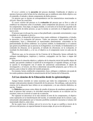 El tercer eslabón es la ejecución del proceso diseñado. Establecido el objetivo se 
ejecuta el proceso sobre la base de las relaciones que se establecen entre dicho objetivo con 
el contenido, el método y demás componentes de dicho proceso. 
Un proceso que se ejecuta en correspondencia con las características mencionadas es 
eficiente. Hacer las cosas bien. 
El cuarto eslabón del proceso es la evaluación del proceso que se lleva a cabo al 
establecer las relaciones entre el resultado, como componente del proceso, con el resto de 
los componentes. Esta etapa, en alguna medida, se convierte en la inicial del segundo ciclo 
en el desarrollo de dicho proceso, ya que la misma se convierte en el diagnóstico de ese 
nuevo ciclo. 
El proceso que revela que las cosas se han planificado y ejecutado correctamente y cuyo 
resultado es el esperado es efectivo. 
En resumen, el desarrollo del proceso tiene cuatro eslabones: el diagnóstico, el diseño, 
la ejecución y la evaluación del proceso. Todos son procesos, todos poseen todos los 
componentes, leyes y dimensiones ya mencionados anteriormente, concretados en las 
particularidades de dichos eslabones: en el primer eslabón, lo fundamental es el contexto 
que genera un problema que se precisa en el diagnóstico; en el diseño, lo fundamental es el 
contenido (la eficacia); en la ejecución, el método (la eficiencia); en la evaluación, el 
resultado (la efectividad); y, a la vez, el objetivo es el componente rector en cada uno de 
ellos. 
Obsérvese que, en los procesos de las Ciencias de la Educación, hemos utilizado los 
enfoques metodológicos, empíricos y teóricos, conjugados con las fases o etapas del 
proceso. 
Que precisa la situación objetiva y subjetiva de la situación inicial del posible objeto de 
estudio, que permite establecer el perfil de la investigación; el segundo enfoque, en el que 
se ejecuta la investigación con el ánimo de caracterizar esencialmente el objeto de 
investigación; y el tercero, nos lleva a determinar una posible propuesta, que se lleva a la 
práctica, para evaluar la validez del modelo propuesto. 
En resumen, hemos establecido componentes, leyes, enfoques y eslabones con ayuda de 
los cuales podemos desarrollar la caracterización de las Ciencias de la Educación. 
3.6 Las ciencias de la Educación desde lo epistemológico 
Aunque hemos insistido en varias ocasiones que todos los componentes y las leyes 
siempre están presentes durante el desarrollo de los procesos. Sin embargo, cada una de las 
ciencias de la educación hace énfasis en un componente y en una relación dialéctica, en 
una ley. Veamos: 
La Didáctica que posee como objeto de estudio al proceso de enseñanza aprendizaje es 
decir al proceso más cercano a la actividad concreta del maestro en su relación con los 
escolares, tiene en el método el centro de su atención. 
Por supuesto no desconoce en lo más mínimo al resto de los componentes, al objetivo 
como aspiración en la transformación del escolar, al contenido propio de la ciencia y que, 
estructurado adecuadamente por el docente posibilita (condición necesaria) el alcance del 
mencionado objetivo, entre otros. 
De las cuatro leyes el énfasis está en la tercera ley, la que se cualifica a través de la 
eficiencia del proceso, en especial durante la tercera etapa, de ejecución del proceso. 
39 
 