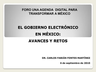 FORO UNA AGENDA DIGITAL PARA
    TRANSFORMAR A MÉXICO



EL GOBIERNO ELECTRÓNICO
       EN MÉXICO:
    AVANCES Y RETOS



           DR. CARLOS FABIÁN FONTES MARTÍNEZ

                       6 de septiembre de 2010
                                                 1
 