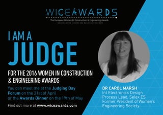 Find out more at www.wiceawards.com
FORTHE2016WOMENINCONSTRUCTION
&ENGINEERINGAWARDS
You can meet me at the Judging Day
Forum on the 21st of April
or the Awards Dinner on the 19th of May
DR CAROL MARSH
Int Electronics Design
Process Lead, Selex ES
Former President of Women's
Engineering Society
IAMA
JUDGE
 