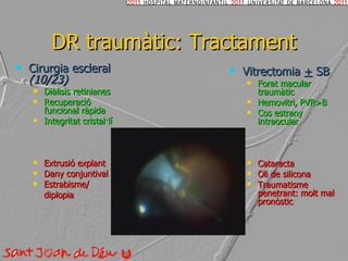 DR traumàtic: Tractament Cirurgia escleral  (10/23) Diàlisis retinianes Recuperació funcional ràpida Integritat cristal·lí Extrusió explant  Dany conjuntival Estrabisme/ diplopia Vitrectomia  +  SB Forat macular traumàtic Hemovitri, PVR>B Cos estrany intraocular Cataracta Oli de silicona Traumatisme penetrant: molt mal pronòstic 