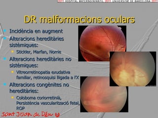DR malformacions oculars Incidència en augment Alteracions hereditàries sistèmiques: Stickler, Marfan, Norrie Alteracions hereditàries no sistèmiques: Vitreorretinopatia exudativa familiar, retinosquisi lligada a l’X Alteracions congènites no hereditàries: Coloboma coriorretinià, Persistència vascularització fetal, ROP  