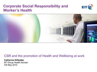 Corporate Social Responsibility and Worker’s Health Catherine Kilfedder BT Group Health Adviser 5/6 May 2010 CSR and the promotion of Health and Wellbeing at work 