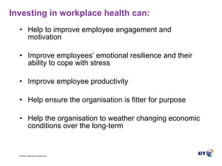 Investing in workplace health can: Help to improve employee engagement and motivation Improve employees’ emotional resilience and their ability to cope with stress Improve employee productivity Help ensure the organisation is fitter for purpose Help the organisation to weather changing economic conditions over the long-term 
