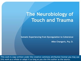 The Neurobiology of
Touch and Trauma
Somatic Experiencing from Dysregulation to Coherence
Mike Changaris, Psy. D.
This work is copy written under the creative commons attribution license you may use
this work as a whole or adapt it as long as you site this author as the source.
 