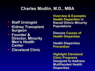 Charles Modlin, M.D., MBA
                         Overview & Examples
                         Health Disparities in
•   Staff Urologist      Racial/ Ethnic Minority
•   Kidney Transplant    Populations
    Surgeon
                         Discuss Causes of
•   Founder &            Health Disparities
    Director, Minority
    Men’s Health         Health Disparities
    Center               Prevention
•   Cleveland Clinic
                         Highlight Cleveland
                         Clinic Programs
                         Designed to Address
                         Multifaceted Health
                         Disparities
 