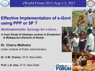 Effective Implementation of e-Govt using PPP or 5P ? Multistakeholder Synergy for e-Govt.:   A Case Study of Akshaya centres in Ernakulum  & Mallapuram Districts of Kerala Dr. Charru Malhotra Indian Institute of Public Administration Dr. V.M. Chariar,  IIT-D, New-Delhi Prof. L.K. Das,  IIT-D, New-Delhi eWorld Forum 2011:Aug 1-3, 2011 Centre for Science Development and Media Studies (CSDMS) and ELETS Technomedia Private Limited.   