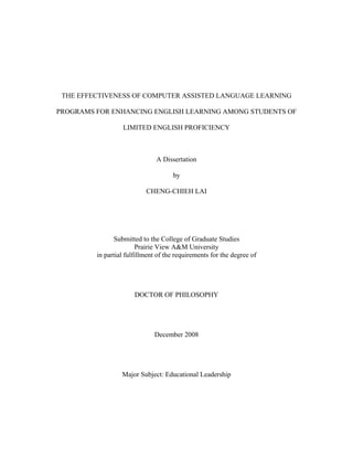 THE EFFECTIVENESS OF COMPUTER ASSISTED LANGUAGE LEARNING

PROGRAMS FOR ENHANCING ENGLISH LEARNING AMONG STUDENTS OF

                  LIMITED ENGLISH PROFICIENCY



                               A Dissertation

                                     by

                           CHENG-CHIEH LAI




               Submitted to the College of Graduate Studies
                         Prairie View A&M University
         in partial fulfillment of the requirements for the degree of




                       DOCTOR OF PHILOSOPHY




                              December 2008




                  Major Subject: Educational Leadership
 