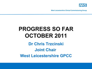 Dr Chris Trzcinski Joint Chair  West Leicestershire GPCC PROGRESS SO FAR OCTOBER 2011 