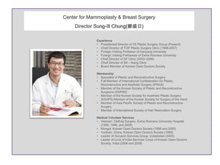 Center for Mammoplasty & Breast Surgery
    Director Sung-Ill Chung(鄭盛日)

              Experience
              • Presidential Director of YE Plastic Surgery Group (Present)
              • Chief Director of TOP Plastic Surgery Clinic (1998-2007)
              • Foreign Visiting Professor of Hanyang University
              • Foreign Visiting Prefoessor of Ewha Womans University
              • Chief Director of SF Clinic (2003~2006)
              • Chief Director of SK – Ikang Clinic
              • Board Member of Korean Open Doctors Society

              Membership
              • Specialist of Plastic and Reconstructive Surgery
              • Full Member of International Confederation for Plastic,
                Reconstructive and Aesthetic Surgery (IPRAS)
              • Member of the Korean Society of Plastic and Reconstructive
                Surgeons (KSPRS)
              • Member of the Korean Society for Aesthetic Plastic Surgery
                (KSAPS) Member of the Korean Society for Surgery of the Hand
              • Member of Asia Pacific Society of Plastic and Reconstructive
                Surgery
              • Member of International Society of Hair Restoration Surgery

              Medical Volunteer Services
              • Vietnam, Cleft-lip Surgery, Ewha Womans University Hospital
                (1995, 1996, and 2005)
              • Mongol, Korean Open Doctors Society (1998 and 2000)
              • Yanbian, China, Korean Open Doctors Society (1999)
              • Leader of Goryeon Services Group, Uzbekistan (2003)
              • Leader of Love of India Services Corps of Korean Open Doctors
                Society, India (2008 and 2009)
 