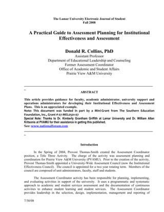 The Lamar University Electronic Journal of Student
                                        Fall 2008


   A Practical Guide to Assessment Planning for Institutional
                 Effectiveness and Assessment

                              Donald R. Collins, PhD
                                  Assistant Professor
                 Department of Educational Leadership and Counseling
                          Former Assessment Coordinator
                       Office of Academic and Student Affairs
                            Prairie View A&M University

________________________________________________________________________________
_
                                   ABSTRACT

This article provides guidance for faculty, academic administrator, university support and
operations administrators for developing their Institutional Effectiveness and Assessment
Plans. This is an appreciated example.
Note: This document was funded in part by a Mini-Grant from The Southern Education
Foundation, Inc., Grant # 07-MEL0501-07
Special Note: Thanks to Dr. Kimberly Grantham Griffith at Lamar University and Dr. William Allan
Kritsonis at PVAMU for their assistance in getting this published.
See: www.nationalforum.com
________________________________________________________________________________
_


                                         Introduction

        In the Spring of 2004, Provost Thomas-Smith created the Assessment Coordinator
position, a Title Three Activity. The charge of the activity was assessment planning and
coordination for Prairie View A&M University (PVAMU). Prior to the creation of the activity,
Provost Thomas-Smith appointed a University-Wide Assessment Council (now the Institutional
Effectiveness Council). The council is appointed for a two year rotating term. Members of the
council are composed of unit administrators, faculty, staff and students.

         The Assessment Coordinator activity has been responsible for planning, implementing,
and evaluating activities in support of the university. It uses a programmatic and systematic
approach to academic and student services assessment and the documentation of continuous
activities to enhance student learning and student services. The Assessment Coordinator
provides leadership in the selection, design, implementation, management and reporting of

7/30/08
 