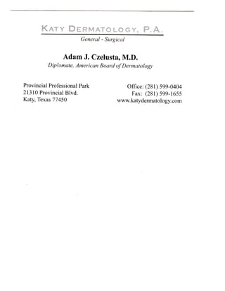 KATY DERMATOLOGY. P . A
                        General - Surgical


                Adam J . Czelusta, M.D.
          Diploniate, American Board of Dermatology


Provincial Professional Park             Office: (281) 599-0404
21310 Provincial Blvd.                     Fax: (281) 599-1655
Katy, Texas 77450                      www.katydermatology.com
 