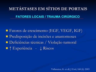 Fatores de crescimento (EGF, VEGF, IGF) Predisposição de incisões e anastomoses Deficiências técnicas / Violação tumoral ↑  Experiência  -  ↓ Riscos METÁSTASES EM SÍTIOS DE PORTAIS FATORES LOCAIS / TRAUMA CIRÚRGICO Vallancien, G. et all, J Urol, 168 (6): 2003 