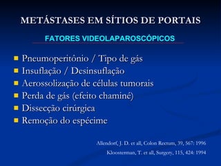 Pneumoperitônio / Tipo de gás Insuflação / Desinsuflação Aerossolização de células tumorais Perda de gás (efeito chaminé) Dissecção cirúrgica Remoção do espécime METÁSTASES EM SÍTIOS DE PORTAIS FATORES VIDEOLAPAROSCÓPICOS Allendorf, J. D. et all, Colon Rectum, 39, 567: 1996 Kloosterman, T. et all, Surgery, 115, 424: 1994 