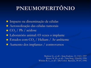 PNEUMOPERITÔNIO Impacto na disseminação de células Aerossolização das células tumorais CO 2  / Ph / acidose Laboratório animal: 03 vezes o implante Estudos com CO 2  / Helium / Ar ambiente Aumento dos implantes / controversos Mathew G., et all – Surg Endosc, 11: 1163, 1997 Bouvy N. D., et all – Ann Surg, 224:694, 1996 Whelan R. L., et all – Dis Colon  Rectum, 39: S7, 1996 