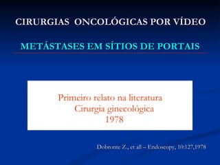 CIRURGIAS  ONCOLÓGICAS POR VÍDEO Primeiro relato na literatura Cirurgia ginecológica 1978 Dobronte Z., et all – Endoscopy, 10:127,1978 METÁSTASES EM SÍTIOS DE PORTAIS 