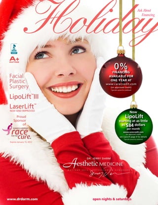 Holiday                                                                                                    Ask About
                                                                                                                             Financing




 A+
 RATING


                                                                                         0%
                                                                                  FiNaNciNg
 Facial                                                                         avaiLabLe For
 Plastic                                                                         oNe year at
                                                                            www.carecredit.com
 Surgery                                                                            (on approved credit)
                                                                                    *Specials cannot be combined.



 LipoLift III           ™




 LaserLift
 NEW AND IMPROVED
                            ™


                                                                                                              Now
      Proud                                                                                            LipoLift
    Sponsor                                                                                    starting at as little
         of                                                                                      as $84 dollars
                                                                                                          per month
                                                                                                     www.carecredit.com
                                                                                                         (on approved credit)
                                                                                                see LipoLift page 4 for details
                                                                                                      *Specials cannot be combined.
 Expires January 15, 2012




                                A                    DR. JERRY DARM

                                         esthetic MEDICINE
                                H O L I D A Y   2 0 1 1   •   P H Y S I C I A N S    &    S U R G E O N S




www.drdarm.com                                                open nights & saturdays
 