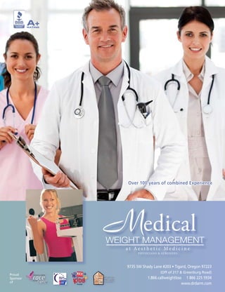 A+
          RATING




                      Over 100 years of combined Experience




                   Medical
                   WEIGHT MANAGEMENT
                      at Aesthetic Medicine
                           PHYSICIANS & SURGEONS




                      9735 SW Shady Lane #203 • Tigard, Oregon 97223
                                        (Off of 217 & Greenburg Road)
Proud
Sponsor                          1.866.callweightloss 1 866 225 5934
of                                                   www.drdarm.com
 
