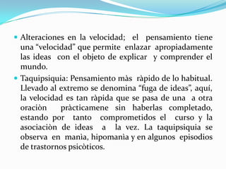  Alteraciones en la velocidad; el pensamiento tiene
  una “velocidad” que permite enlazar apropiadamente
  las ideas con el objeto de explicar y comprender el
  mundo.
 Taquipsiquia: Pensamiento màs ràpido de lo habitual.
  Llevado al extremo se denomina “fuga de ideas”, aquí,
  la velocidad es tan ràpida que se pasa de una a otra
  oraciòn    pràcticamene sin haberlas completado,
  estando por tanto comprometidos el curso y la
  asociaciòn de ideas a la vez. La taquipsiquia se
  observa en manìa, hipomanìa y en algunos episodios
  de trastornos psicòticos.
 
