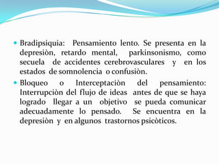 Bradipsiquia: Pensamiento lento. Se presenta en la
  depresiòn, retardo mental, parkinsonismo, como
  secuela de accidentes cerebrovasculares y en los
  estados de somnolencia o confusiòn.
 Bloqueo    o Interceptaciòn del        pensamiento:
  Interrupciòn del flujo de ideas antes de que se haya
  logrado llegar a un objetivo se pueda comunicar
  adecuadamente lo pensado. Se encuentra en la
  depresiòn y en algunos trastornos psicòticos.
 