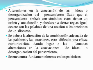  Alteraciones en la asociaciòn de las           ideas o
  desorganizaciòn del      pensamiento: Dado que el
  pensamiento trabaja con sìmbolos, estos tienen un
  orden y una funciòn y obedecen a ciertas reglas. Igual
  ocurre con las palabras de una oraciòn o las oraciones
  de un discurso.
 Se debe a la alteraciòn de la combinaciòn adecuada de
  las palabras y las oraciones, esto dificulta una eficaz
  comunicaciòn, dando lugar a las               llamadas
  alteraciones en la asociaciones         de ideas      o
  desorganizaciòn del pensamiento.
 Se encuentra fundamentalmente en los psicòticos.
 