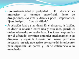  Circunstancialidad o prolijidad:      El discurso es
  impreciso, a menudo superficial, lleno de
  divagaciones, evasivas y detalles poco importantes.
  Ejemplo tipico…. “una cantiflada”
 Asociaciòn laxa de las ideas: En el discurso, la ilaciòn,
  es decir la relaciòn entre una y otra idea, pierde el
  orden adecuado, se vuelve laxa. Las ideas expresadas
  por el afectado permiten entender medianamente su
  discurso y seguir la historia que narra, pero serà
  necesario un esfuerzo activo por parte del interlocutor
  para organizar las partes y darle coherencia a lo
  escuchado.
 