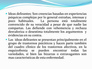  Ideas delirantes: Son creencias basadas en experiencias
  psìquicas complejas por lo general extrañas, intensas y
  poco habituales.       La persona està totalmente
  convencido de su veracidad a pesar de que nadie las
  compartas. Las defiende con vehemencia y rechaza
  desvaloriza o desestima totalmente los argumentos y
  evidencias en su contra.
 Las ideas delirantes se presentan principalmente en el
  grupo de trastornos psicòticos y hacen parte tambièn
  del cuadro clìnico de los trastornos afectivos, en la
  esquizofrenia se pueden encontrar todas las
  variedades, si bien las bizarras o extravagantes son
  mas caracterìsticas de esta enfermedad.
 