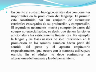    En cuanto al sustrato biològico, existen dos componentes
    importantes en la producciòn del lenguaje. El primero
    està constituido por un conjunto de estructuras
    cerebrales encargadas de su producciòn y comprensiòn.
    El segundo es netamente motriz y comprende partes del
    cuerpo no especializadas, es decir, que tienen funciones
    adicionales a las estrictamente linguisticas. Por ejemplo,
    la lengua y las fosas nasales no sòlo intervienen en la
    producciòn de los sonidos, tambièn hacen parte del
    sentido del gusto y el aparato respiratorio
    respectivamente. Igual ocurre con la mano: se utiliza para
    escribir. En el adulto, no debe confundirse las
    alteraciones del lenguaje y las del pensamiento
 