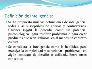 Definiciòn de Inteligencia:
 Se ha propuesto muchas definiciones de inteligencia,
  todas ellas susceptibles de crìticas y controversias.
  Gardner (1998) la describe como un potencial
  psicobiològico para resolver problemas o para crear
  productos que sean valiosos en al menos un contexto
  cultural.
 Se considera la Inteligencia como la habilidad para
  manejar la complejidad y solucionar problemas en
  algùn contexto de desafìo o utilidad….Entre otros
  conceptos.
 