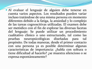 Al evaluar el lenguaje de alguien debe tenerse en
 cuenta varios aspectos. Los resultados pueden variar
 incluso tratàndose de una misma persona en momento
 diferentes debido a la fatiga, la ansiedad y lo complejo
 de las tareas cognoscitivas utilizadas. El examen debe
 ser metòdico con el fin de explorar las diversas facetas
 del lenguaje: Se puede utilizar un procedimiento
 cualitativo clìnico o uno estructurado, tal como las
 pruebas neuropsicològicas diseñadas para tal
 propòsito. De todas maneras, desde el primer contacto
 con una persona ya es posible determinar algunas
 caracterìsticas de importancia: ¿habla con soltura o
 tiene dificultad al hacerlo? ¿se muestra silencioso o se
 expresa espontàneamente?
 