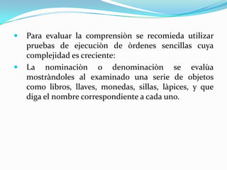   Para evaluar la comprensiòn se recomieda utilizar
    pruebas de ejecuciòn de òrdenes sencillas cuya
    complejidad es creciente:
   La nominaciòn o denominaciòn se evalùa
    mostràndoles al examinado una serie de objetos
    como libros, llaves, monedas, sillas, làpices, y que
    diga el nombre correspondiente a cada uno.
 