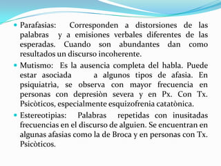  Parafasias:    Corresponden a distorsiones de las
  palabras y a emisiones verbales diferentes de las
  esperadas. Cuando son abundantes dan como
  resultados un discurso incoherente.
 Mutismo: Es la ausencia completa del habla. Puede
  estar asociada        a algunos tipos de afasia. En
  psiquiatrìa, se observa con mayor frecuencia en
  personas con depresiòn severa y en Px. Con Tx.
  Psicòticos, especialmente esquizofrenia catatònica.
 Estereotipias: Palabras repetidas con inusitadas
  frecuencias en el discurso de alguien. Se encuentran en
  algunas afasias como la de Broca y en personas con Tx.
  Psicòticos.
 