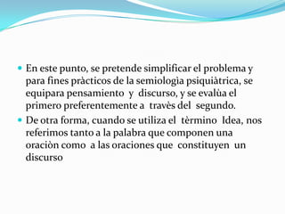  En este punto, se pretende simplificar el problema y
  para fines pràcticos de la semiologìa psiquiàtrica, se
  equipara pensamiento y discurso, y se evalùa el
  primero preferentemente a travès del segundo.
 De otra forma, cuando se utiliza el tèrmino Idea, nos
  referimos tanto a la palabra que componen una
  oraciòn como a las oraciones que constituyen un
  discurso
 