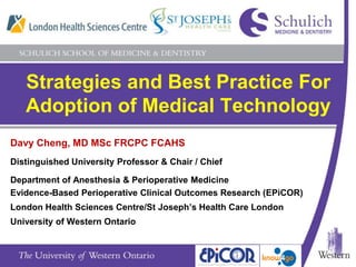 Strategies and Best Practice For Adoption of Medical Technology Davy Cheng, MD MSc FRCPC FCAHS  Distinguished University Professor & Chair / Chief Department of Anesthesia & Perioperative MedicineEvidence-Based Perioperative Clinical Outcomes Research (EPiCOR) London Health Sciences Centre/St Joseph’s Health Care London University of Western Ontario 