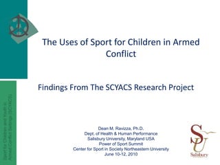 The Uses of Sport for Children in Armed Conflict Findings From The SCYACS Research Project Dean M. Ravizza, Ph.D. Dept. of Health & Human Performance Salisbury University, Maryland USA Power of Sport Summit Center for Sport in Society Northeastern University  June 10-12, 2010 