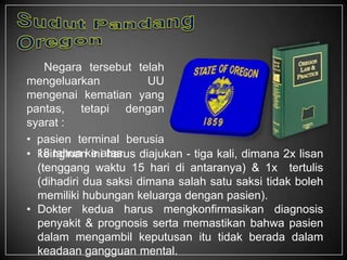 Negara tersebut telah
mengeluarkan UU
mengenai kematian yang
pantas, tetapi dengan
syarat :
• pasien terminal berusia
18 tahun ke atas.• keinginan ini harus diajukan - tiga kali, dimana 2x lisan
(tenggang waktu 15 hari di antaranya) & 1x tertulis
(dihadiri dua saksi dimana salah satu saksi tidak boleh
memiliki hubungan keluarga dengan pasien).
• Dokter kedua harus mengkonfirmasikan diagnosis
penyakit & prognosis serta memastikan bahwa pasien
dalam mengambil keputusan itu tidak berada dalam
keadaan gangguan mental.
 