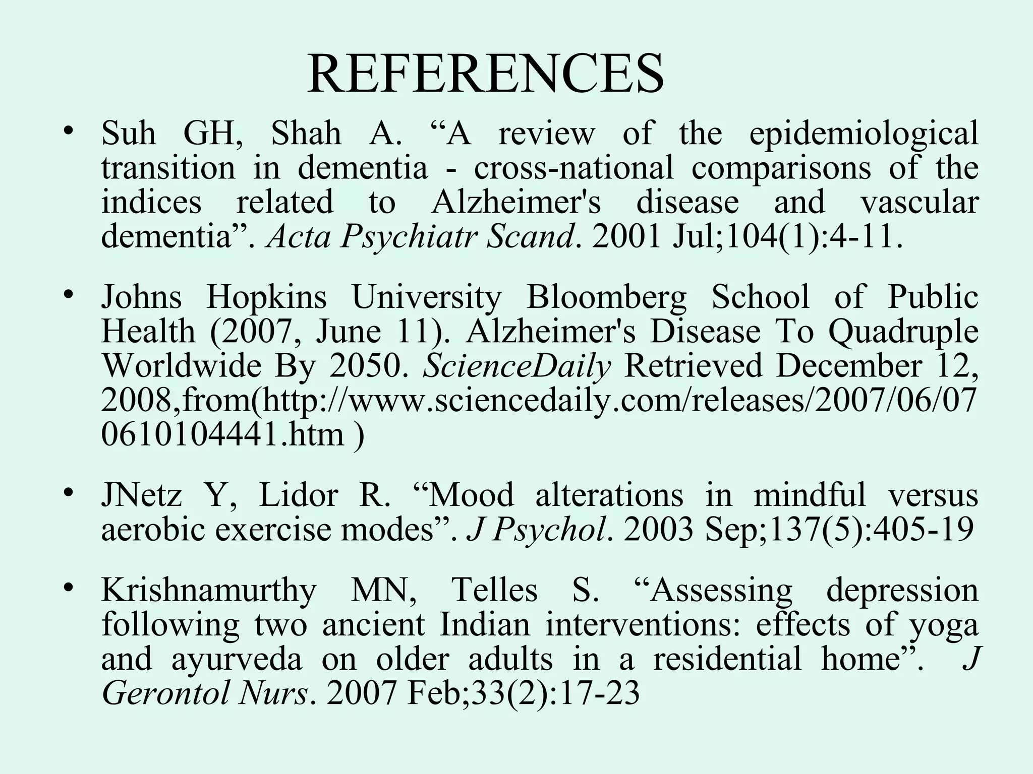 REFERENCES
• Suh GH, Shah A. “A review of the epidemiological
  transition in dementia - cross-national comparisons of the
  indices related to Alzheimer's disease and vascular
  dementia”. Acta Psychiatr Scand. 2001 Jul;104(1):4-11.
• Johns Hopkins University Bloomberg School of Public
  Health (2007, June 11). Alzheimer's Disease To Quadruple
  Worldwide By 2050. ScienceDaily Retrieved December 12,
  2008,from(http://www.sciencedaily.com/releases/2007/06/07
  0610104441.htm )
• JNetz Y, Lidor R. “Mood alterations in mindful versus
  aerobic exercise modes”. J Psychol. 2003 Sep;137(5):405-19
• Krishnamurthy MN, Telles S. “Assessing depression
  following two ancient Indian interventions: effects of yoga
  and ayurveda on older adults in a residential home”. J
  Gerontol Nurs. 2007 Feb;33(2):17-23
 