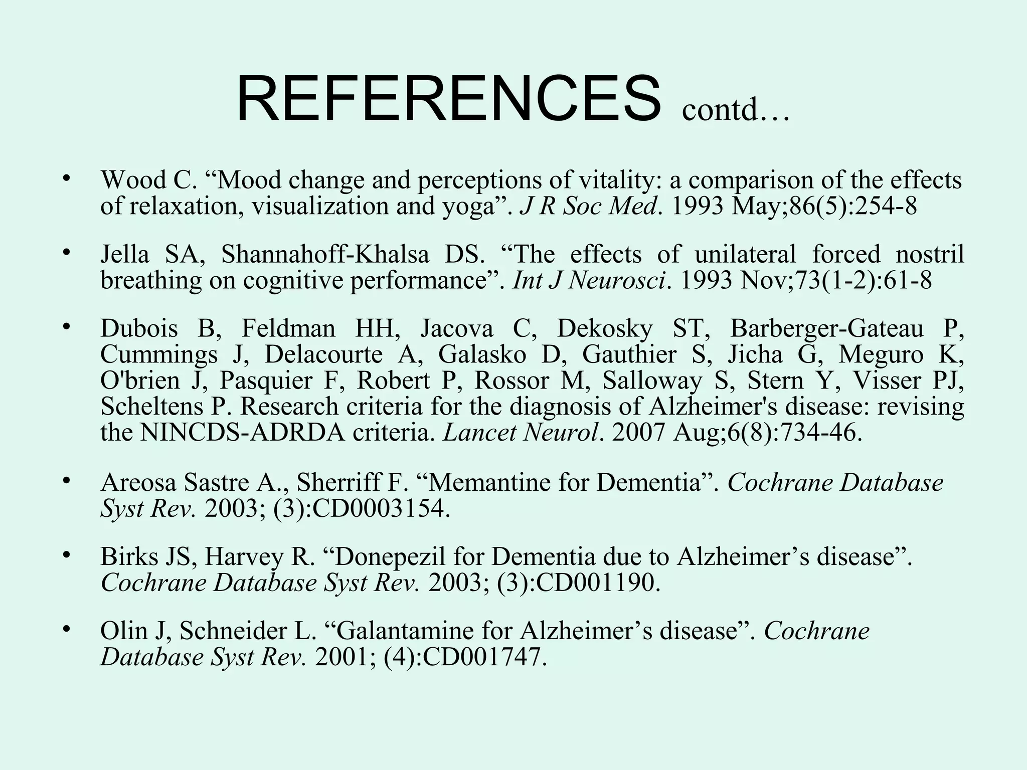 REFERENCES contd…
•   Wood C. “Mood change and perceptions of vitality: a comparison of the effects
    of relaxation, visualization and yoga”. J R Soc Med. 1993 May;86(5):254-8
•   Jella SA, Shannahoff-Khalsa DS. “The effects of unilateral forced nostril
    breathing on cognitive performance”. Int J Neurosci. 1993 Nov;73(1-2):61-8
•   Dubois B, Feldman HH, Jacova C, Dekosky ST, Barberger-Gateau P,
    Cummings J, Delacourte A, Galasko D, Gauthier S, Jicha G, Meguro K,
    O'brien J, Pasquier F, Robert P, Rossor M, Salloway S, Stern Y, Visser PJ,
    Scheltens P. Research criteria for the diagnosis of Alzheimer's disease: revising
    the NINCDS-ADRDA criteria. Lancet Neurol. 2007 Aug;6(8):734-46.
•   Areosa Sastre A., Sherriff F. “Memantine for Dementia”. Cochrane Database
    Syst Rev. 2003; (3):CD0003154.
•   Birks JS, Harvey R. “Donepezil for Dementia due to Alzheimer’s disease”.
    Cochrane Database Syst Rev. 2003; (3):CD001190.
•   Olin J, Schneider L. “Galantamine for Alzheimer’s disease”. Cochrane
    Database Syst Rev. 2001; (4):CD001747.
 