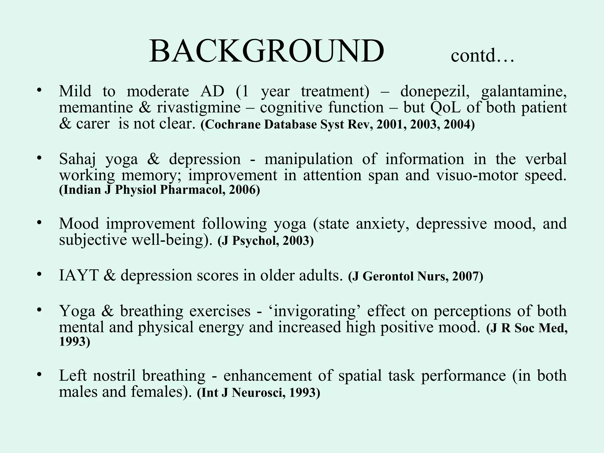 BACKGROUND                                  contd…
•   Mild to moderate AD (1 year treatment) – donepezil, galantamine,
    memantine & rivastigmine – cognitive function – but QoL of both patient
    & carer is not clear. (Cochrane Database Syst Rev, 2001, 2003, 2004)

•   Sahaj yoga & depression - manipulation of information in the verbal
    working memory; improvement in attention span and visuo-motor speed.
    (Indian J Physiol Pharmacol, 2006)

•   Mood improvement following yoga (state anxiety, depressive mood, and
    subjective well-being). (J Psychol, 2003)

•   IAYT & depression scores in older adults. (J Gerontol Nurs, 2007)

•   Yoga & breathing exercises - ‘invigorating’ effect on perceptions of both
    mental and physical energy and increased high positive mood. (J R Soc Med,
    1993)

•   Left nostril breathing - enhancement of spatial task performance (in both
    males and females). (Int J Neurosci, 1993)
 