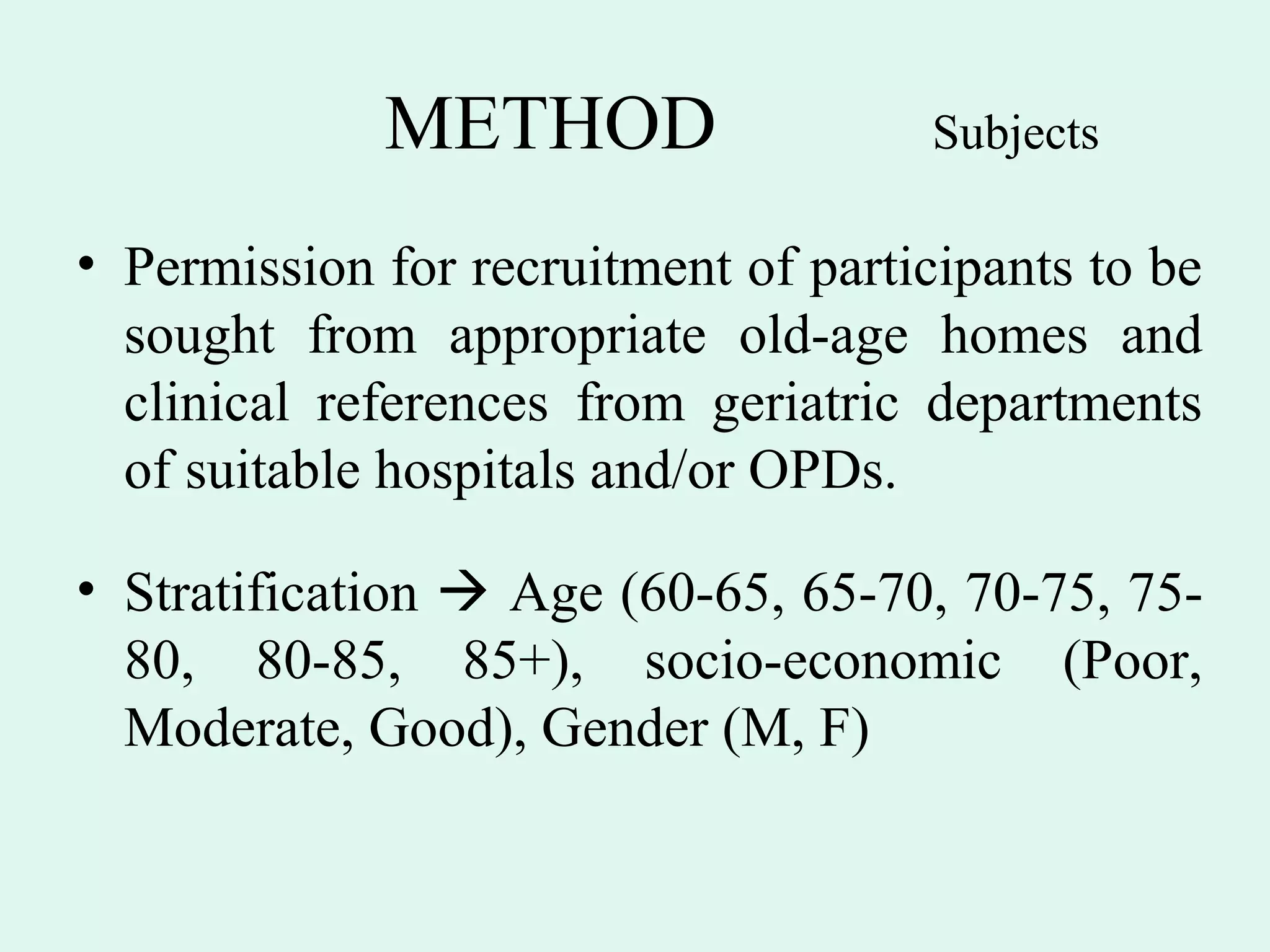 METHOD                   Subjects

• Permission for recruitment of participants to be
  sought from appropriate old-age homes and
  clinical references from geriatric departments
  of suitable hospitals and/or OPDs.

• Stratification  Age (60-65, 65-70, 70-75, 75-
  80, 80-85, 85+), socio-economic (Poor,
  Moderate, Good), Gender (M, F)
 