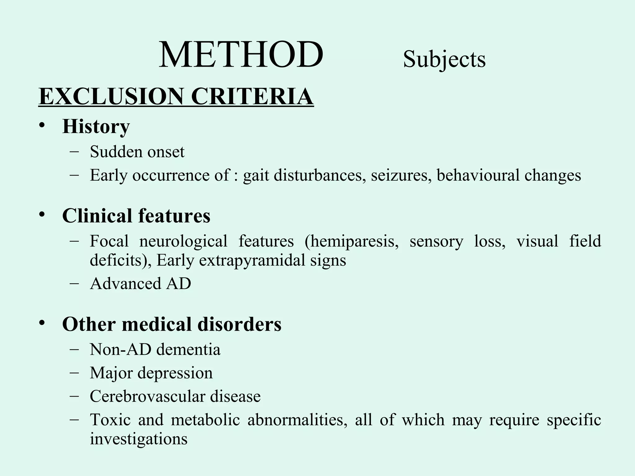 METHOD                           Subjects
EXCLUSION CRITERIA
• History
   – Sudden onset
   – Early occurrence of : gait disturbances, seizures, behavioural changes

• Clinical features
   – Focal neurological features (hemiparesis, sensory loss, visual field
     deficits), Early extrapyramidal signs
   – Advanced AD

• Other medical disorders
   –   Non-AD dementia
   –   Major depression
   –   Cerebrovascular disease
   –   Toxic and metabolic abnormalities, all of which may require specific
       investigations
 