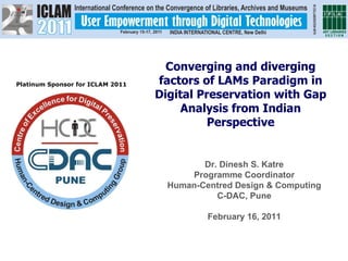 Platinum Sponsor for ICLAM 2011 Dr. Dinesh S. Katre Programme Coordinator Human-Centred Design & Computing C-DAC, Pune February 16, 2011 Converging and diverging factors of LAMs Paradigm in Digital Preservation with Gap Analysis from Indian Perspective 