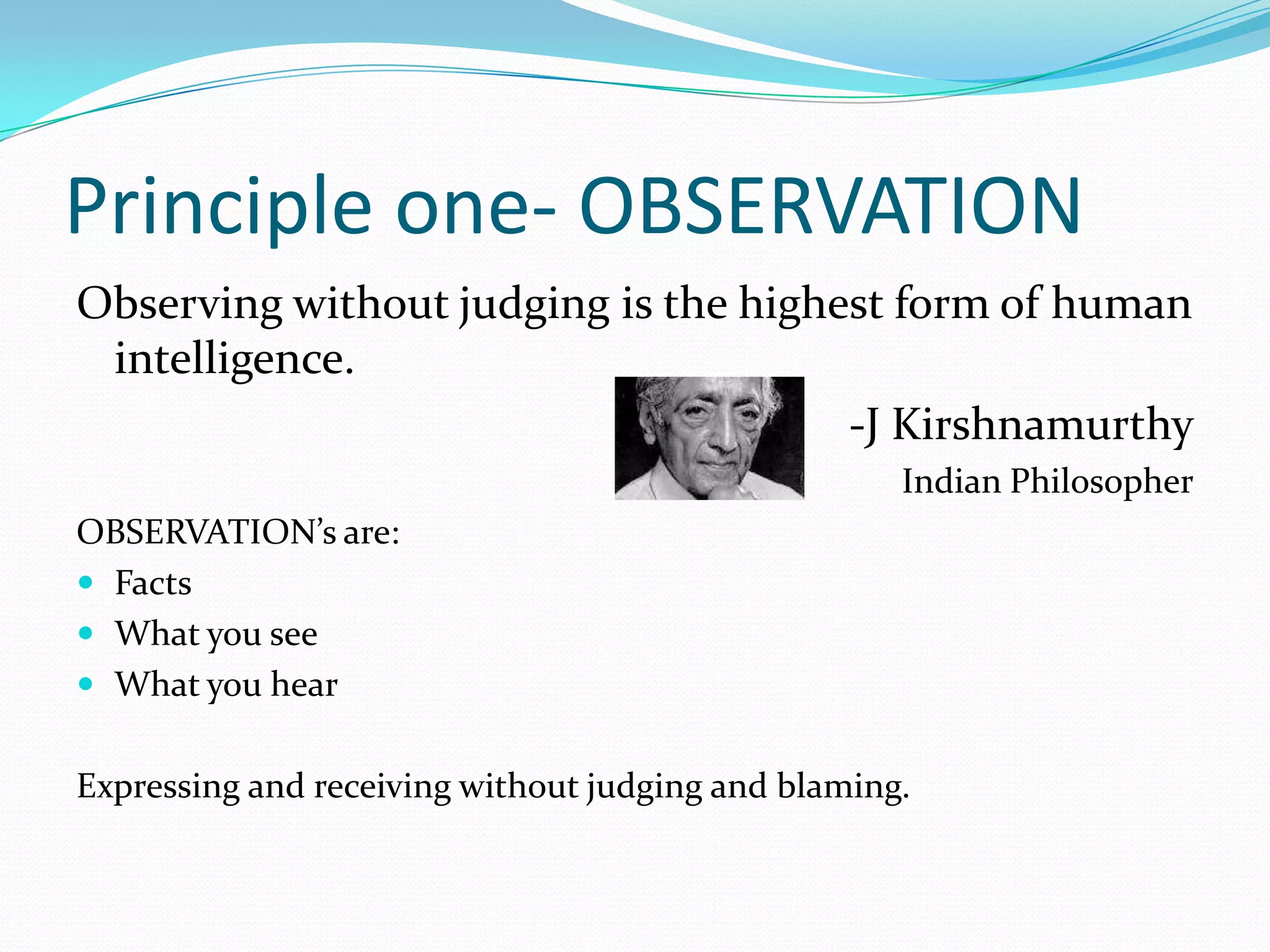 Principle one- OBSERVATIONObserving without judging is the highest form of human intelligence.-J KirshnamurthyIndian PhilosopherOBSERVATION’s are:FactsWhat you seeWhat you hearExpressing and receiving without judging and blaming.