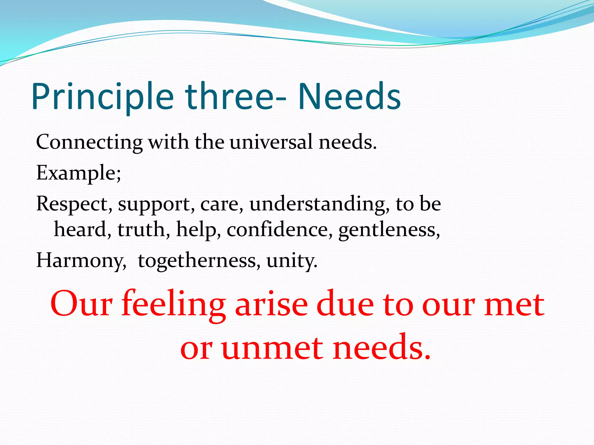 Principle three- NeedsConnecting with the universal needs.Example;Respect, support, care, understanding, to be heard, truth, help, confidence, gentleness, Harmony,  togetherness, unity.Our feeling arise due to our met or unmet needs.