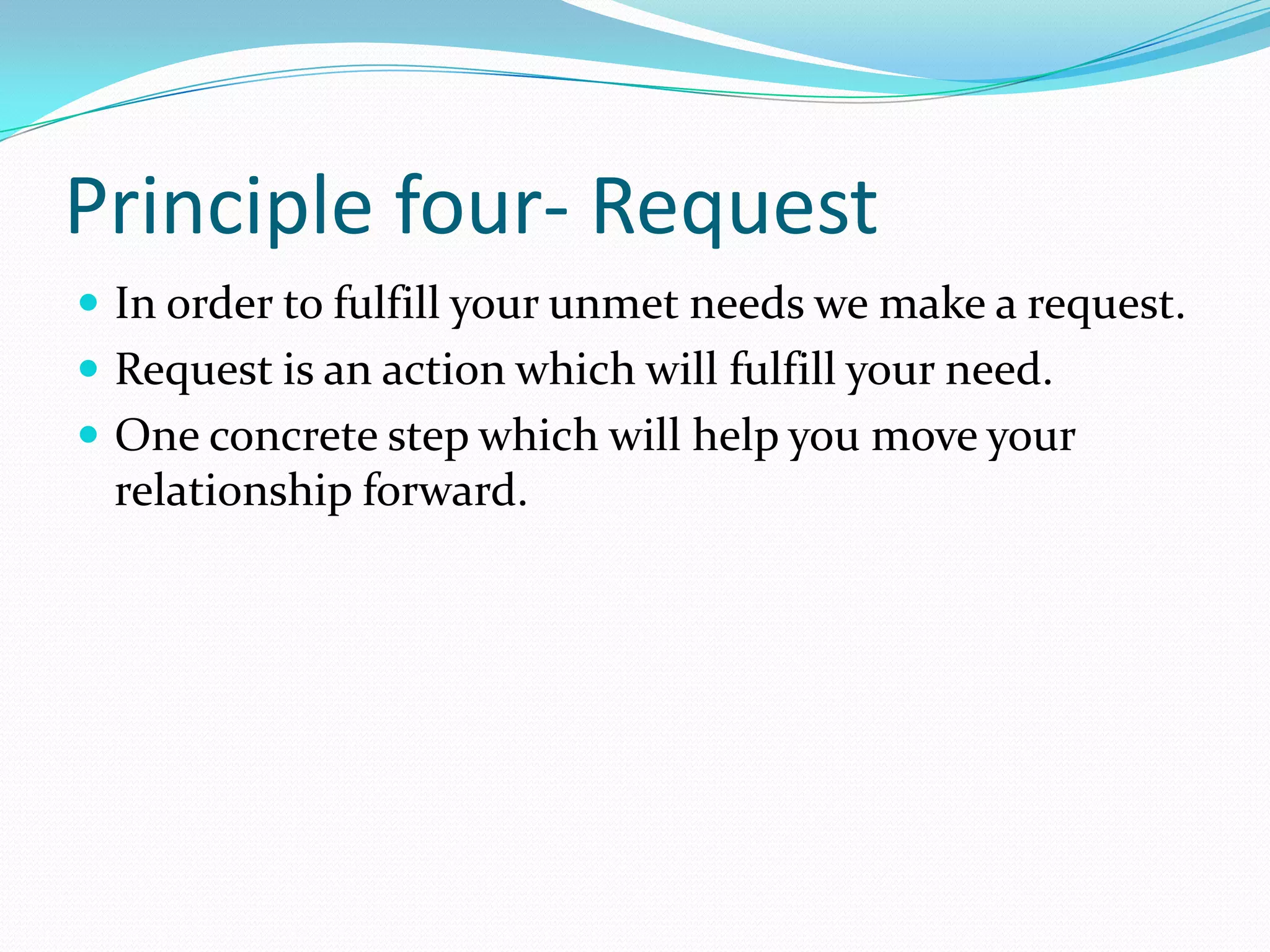 Principle four- RequestIn order to fulfill your unmet needs we make a request.Request is an action which will fulfill your need. One concrete step which will help you move your relationship forward.