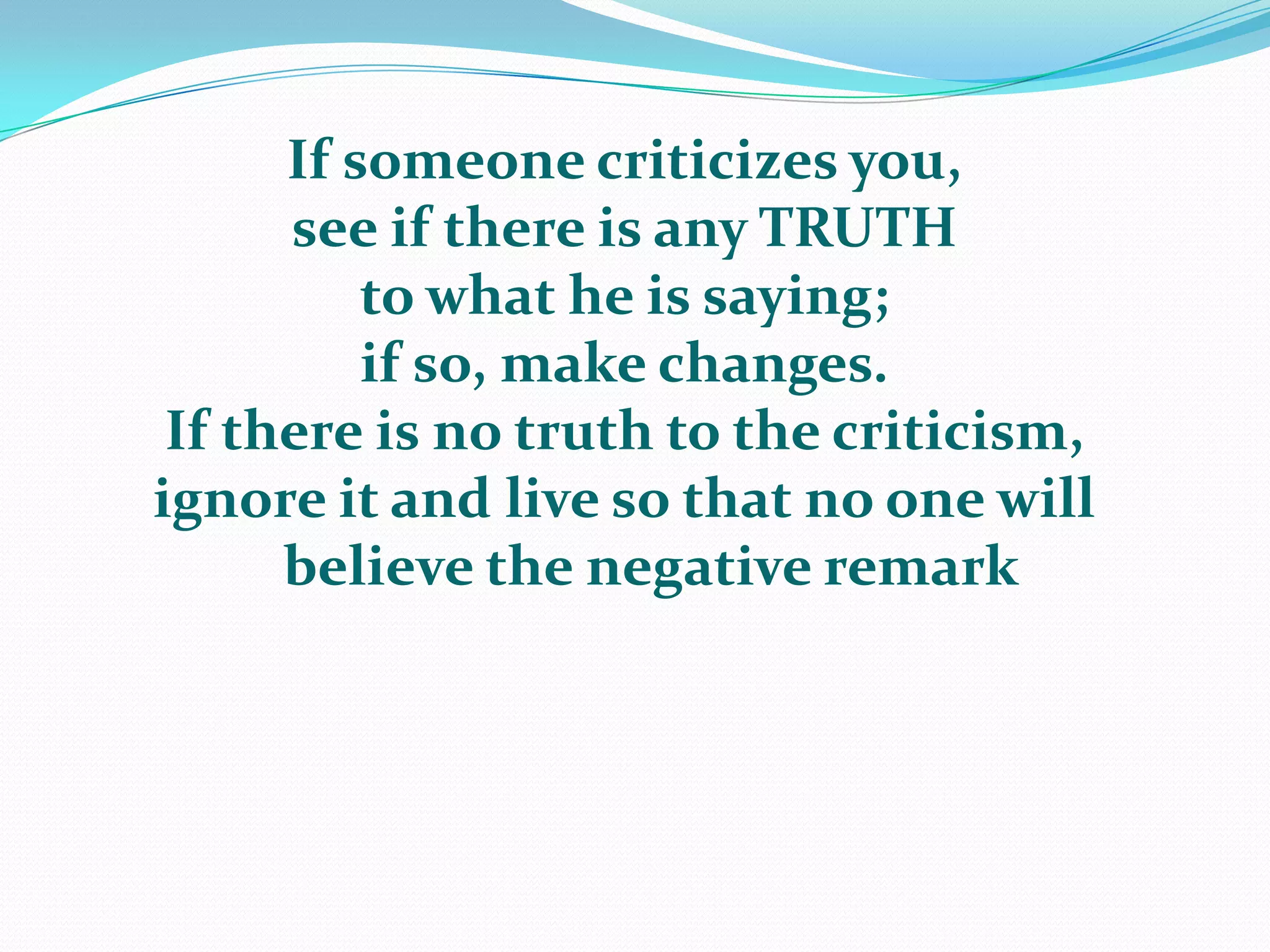 If someone criticizes you, see if there is any TRUTH to what he is saying; if so, make changes.  If there is no truth to the criticism, ignore it and live so that no one will    believe the negative remark