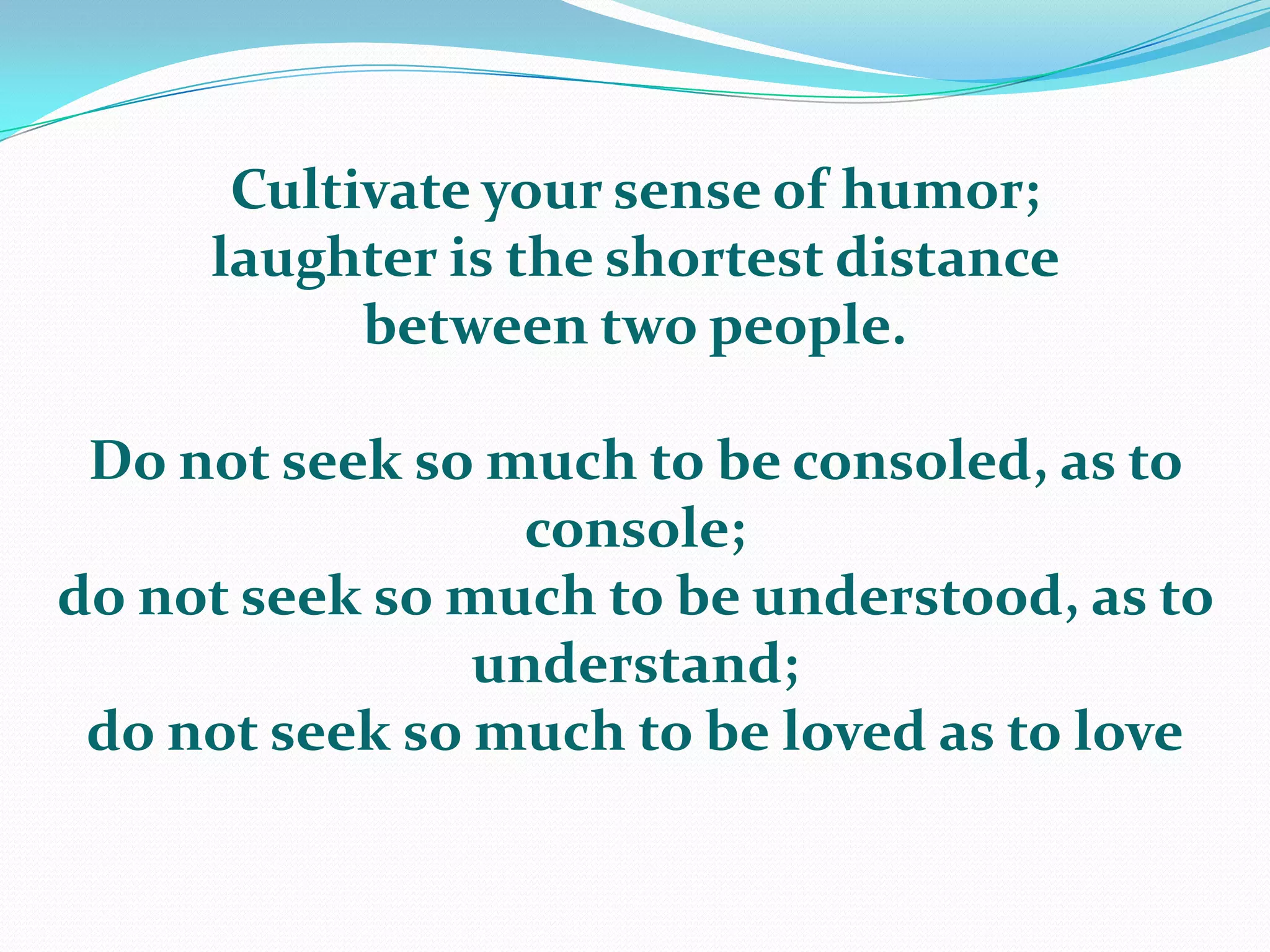 Cultivate your sense of humor; laughter is the shortest distance between two people. Do not seek so much to be consoled, as to console; do not seek so much to be understood, as to understand; do not seek so much to be loved as to love