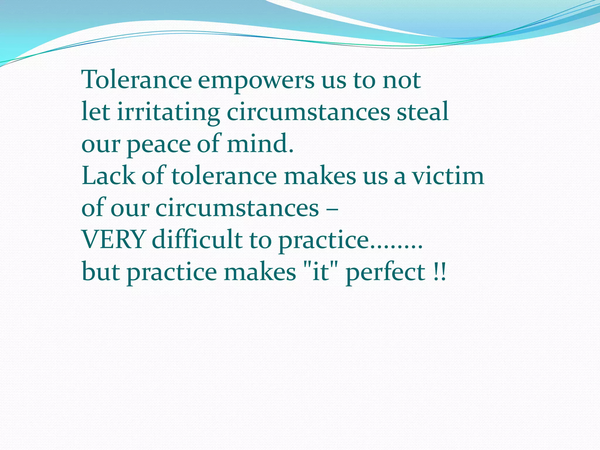 Tolerance empowers us to not let irritating circumstances steal our peace of mind. Lack of tolerance makes us a victim of our circumstances – VERY difficult to practice........but practice makes "it" perfect !! 