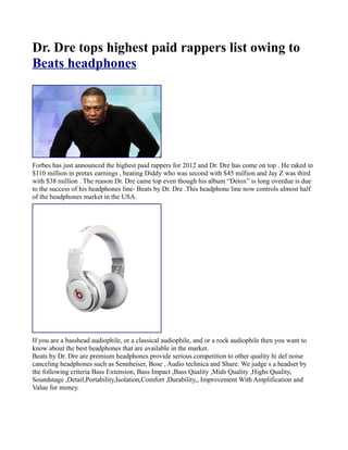 Dr. Dre tops highest paid rappers list owing to
Beats headphones




Forbes has just announced the highest paid rappers for 2012 and Dr. Dre has come on top . He raked in
$110 million in pretax earnings , beating Diddy who was second with $45 million and Jay Z was third
with $38 million . The reason Dr. Dre came top even though his album “Detox” is long overdue is due
to the success of his headphones line- Beats by Dr. Dre .This headphone line now controls almost half
of the headphones market in the USA.




If you are a basshead audiophile, or a classical audiophile, and or a rock audiophile then you want to
know about the best headphones that are available in the market.
Beats by Dr. Dre are premium headphones provide serious competition to other quality hi def noise
canceling headphones such as Sennheiser, Bose , Audio technica and Shure. We judge s a headset by
the following criteria Bass Extension, Bass Impact ,Bass Quality ,Mids Quality ,Highs Quality,
Soundstage ,Detail,Portability,Isolation,Comfort ,Durability,, Improvement With Amplification and
Value for money.
 