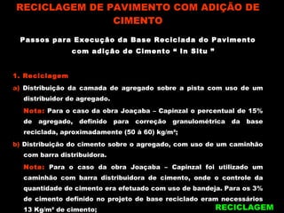 RECICLAGEM DE PAVIMENTO COM ADIÇÃO DE CIMENTO Passos para Execução da Base Reciclada do Pavimento com adição de Cimento “ In Situ ” 1. Reciclagem a)  Distribuição da camada de agregado sobre a pista com uso de um distribuidor de agregado. Nota:  Para o caso da obra Joaçaba – Capinzal o percentual de 15% de agregado, definido para correção granulométrica da base reciclada, aproximadamente (50 à 60) kg/m²; b)  Distribuição do cimento sobre o agregado, com uso de um caminhão com barra distribuidora. Nota:  Para o caso da obra Joaçaba – Capinzal foi utilizado um caminhão com barra distribuidora de cimento, onde o controle da quantidade de cimento era efetuado com uso de bandeja. Para os 3% de cimento definido no projeto de base reciclado eram necessários 13 Kg/m² de cimento; RECICLAGEM 