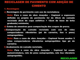 RECICLAGEM DE PAVIMENTO COM ADIÇÃO DE CIMENTO RECICLAGEM 1. Reciclagem c)  Reciclagem do pavimento com uso da recicladora; Nota:  Para o caso da obra Joaçaba – Capinzal a espessura definida no projeto de pavimento foi de 20cm de camada reciclada (8cm de capa asfáltica + 12cm de base de brita graduada) existente; d)  Coleta de amostras para compactação dos corpos de prova; e) Compactação da camada reciclada com uso de rolos compactadores vibratórios (pé de carneiro, liso e pneu) autopropelidos. Nota:  Para o caso da obra Joaçaba – Capinzal foram usados 3 rolos compactadores vibratórios autopropelidos tipo pé de carneiro; f)  Acabamento da camada reciclada. Nota:  Para o caso da obra Joaçaba – Capinzal foi usado motoniveladora, rolo de pneu autopropelido, rolo liso vibratório autopropelido; 